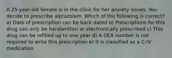 A 25-year-old female is in the clinic for her anxiety issues. You decide to prescribe alprazolam. Which of the following is correct? a) Date of prescription can be back dated b) Prescriptions for this drug can only be handwritten or electronically prescribed c) This drug can be refilled up to one year d) A DEA number is not required to write this prescription e) It is classified as a C-IV medication