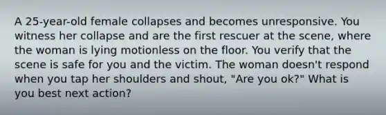 A 25-year-old female collapses and becomes unresponsive. You witness her collapse and are the first rescuer at the scene, where the woman is lying motionless on the floor. You verify that the scene is safe for you and the victim. The woman doesn't respond when you tap her shoulders and shout, "Are you ok?" What is you best next action?