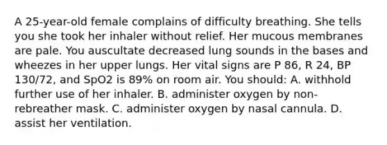 A​ 25-year-old female complains of difficulty breathing. She tells you she took her inhaler without relief. Her mucous membranes are pale. You auscultate decreased lung sounds in the bases and wheezes in her upper lungs. Her vital signs are P​ 86, R​ 24, BP​ 130/72, and SpO2 is​ 89% on room air. You​ should: A. withhold further use of her inhaler. B. administer oxygen by​ non-rebreather mask. C. administer oxygen by nasal cannula. D. assist her ventilation.