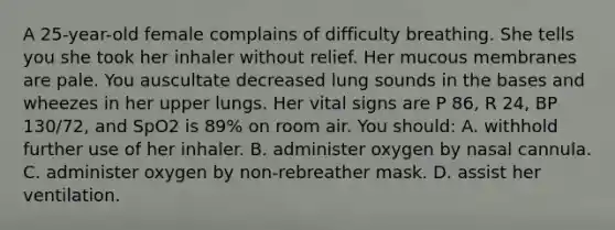 A 25-year-old female complains of difficulty breathing. She tells you she took her inhaler without relief. Her mucous membranes are pale. You auscultate decreased lung sounds in the bases and wheezes in her upper lungs. Her vital signs are P 86, R 24, BP 130/72, and SpO2 is 89% on room air. You should: A. withhold further use of her inhaler. B. administer oxygen by nasal cannula. C. administer oxygen by non-rebreather mask. D. assist her ventilation.