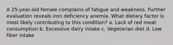 A 25-year-old female complains of fatigue and weakness. Further evaluation reveals iron deficiency anemia. What dietary factor is most likely contributing to this condition? a. Lack of red meat consumption b. Excessive dairy intake c. Vegetarian diet d. Low fiber intake