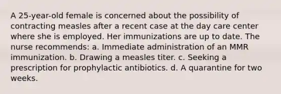 A 25-year-old female is concerned about the possibility of contracting measles after a recent case at the day care center where she is employed. Her immunizations are up to date. The nurse recommends: a. Immediate administration of an MMR immunization. b. Drawing a measles titer. c. Seeking a prescription for prophylactic antibiotics. d. A quarantine for two weeks.