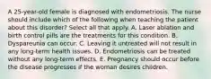 A 25-year-old female is diagnosed with endometriosis. The nurse should include which of the following when teaching the patient about this disorder? Select all that apply. A. Laser ablation and birth control pills are the treatments for this condition. B. Dyspareunia can occur. C. Leaving it untreated will not result in any long-term health issues. D. Endometriosis can be treated without any long-term effects. E. Pregnancy should occur before the disease progresses if the woman desires children.