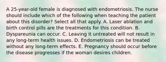 A 25-year-old female is diagnosed with endometriosis. The nurse should include which of the following when teaching the patient about this disorder? Select all that apply. A. Laser ablation and birth control pills are the treatments for this condition. B. Dyspareunia can occur. C. Leaving it untreated will not result in any long-term health issues. D. Endometriosis can be treated without any long-term effects. E. Pregnancy should occur before the disease progresses if the woman desires children.