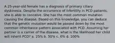 A 25-year-old female has a diagnosis of primary ciliary dyskinesia. Despite the occurrence of infertility in PCD patients, she is able to conceive. She has the most common mutation causing the disease. Based on this knowledge, you can deduce that the genetic mutation would be passed down by the most common inheritance pattern associated with PCD. Assuming her partner is a carrier of the disease, what is the likelihood her child will inherit PCD? a. 25% b. 50% c. 0% d. 100%