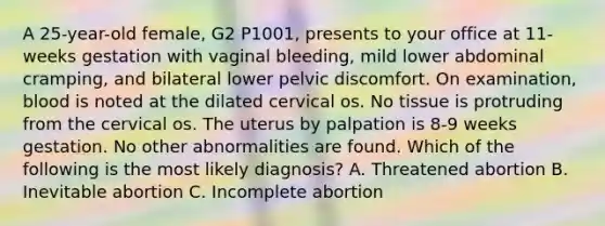 A 25-year-old female, G2 P1001, presents to your office at 11-weeks gestation with vaginal bleeding, mild lower abdominal cramping, and bilateral lower pelvic discomfort. On examination, blood is noted at the dilated cervical os. No tissue is protruding from the cervical os. The uterus by palpation is 8-9 weeks gestation. No other abnormalities are found. Which of the following is the most likely diagnosis? A. Threatened abortion B. Inevitable abortion C. Incomplete abortion