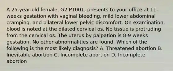 A 25-year-old female, G2 P1001, presents to your office at 11-weeks gestation with vaginal bleeding, mild lower abdominal cramping, and bilateral lower pelvic discomfort. On examination, blood is noted at the dilated cervical os. No tissue is protruding from the cervical os. The uterus by palpation is 8-9 weeks gestation. No other abnormalities are found. Which of the following is the most likely diagnosis? A. Threatened abortion B. Inevitable abortion C. Incomplete abortion D. Incomplete abortion