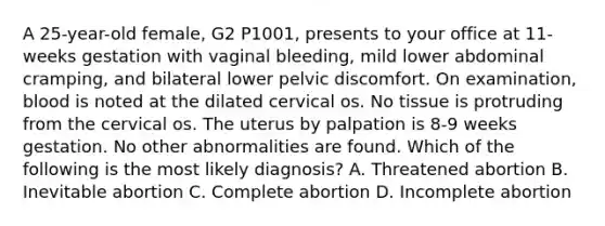 A 25-year-old female, G2 P1001, presents to your office at 11-weeks gestation with vaginal bleeding, mild lower abdominal cramping, and bilateral lower pelvic discomfort. On examination, blood is noted at the dilated cervical os. No tissue is protruding from the cervical os. The uterus by palpation is 8-9 weeks gestation. No other abnormalities are found. Which of the following is the most likely diagnosis? A. Threatened abortion B. Inevitable abortion C. Complete abortion D. Incomplete abortion