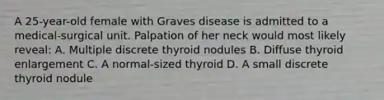 A 25-year-old female with Graves disease is admitted to a medical-surgical unit. Palpation of her neck would most likely reveal: A. Multiple discrete thyroid nodules B. Diffuse thyroid enlargement C. A normal-sized thyroid D. A small discrete thyroid nodule