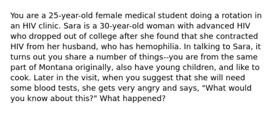 You are a 25-year-old female medical student doing a rotation in an HIV clinic. Sara is a 30-year-old woman with advanced HIV who dropped out of college after she found that she contracted HIV from her husband, who has hemophilia. In talking to Sara, it turns out you share a number of things--you are from the same part of Montana originally, also have young children, and like to cook. Later in the visit, when you suggest that she will need some blood tests, she gets very angry and says, "What would you know about this?" What happened?