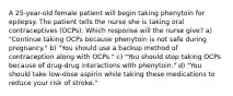 A 25-year-old female patient will begin taking phenytoin for epilepsy. The patient tells the nurse she is taking oral contraceptives (OCPs). Which response will the nurse give? a) "Continue taking OCPs because phenytoin is not safe during pregnancy." b) "You should use a backup method of contraception along with OCPs." c) "You should stop taking OCPs because of drug-drug interactions with phenytoin." d) "You should take low-dose aspirin while taking these medications to reduce your risk of stroke."