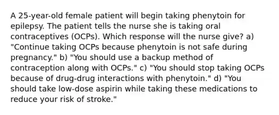 A 25-year-old female patient will begin taking phenytoin for epilepsy. The patient tells the nurse she is taking oral contraceptives (OCPs). Which response will the nurse give? a) "Continue taking OCPs because phenytoin is not safe during pregnancy." b) "You should use a backup method of contraception along with OCPs." c) "You should stop taking OCPs because of drug-drug interactions with phenytoin." d) "You should take low-dose aspirin while taking these medications to reduce your risk of stroke."