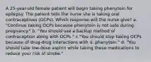 A 25-year-old female patient will begin taking phenytoin for epilepsy. The patient tells the nurse she is taking oral contraceptives (OCPs). Which response will the nurse give? a. "Continue taking OCPs because phenytoin is not safe during pregnancy." b. "You should use a backup method of contraception along with OCPs." c "You should stop taking OCPs because of drug-drug interactions with d. phenytoin." d. "You should take low-dose aspirin while taking these medications to reduce your risk of stroke."