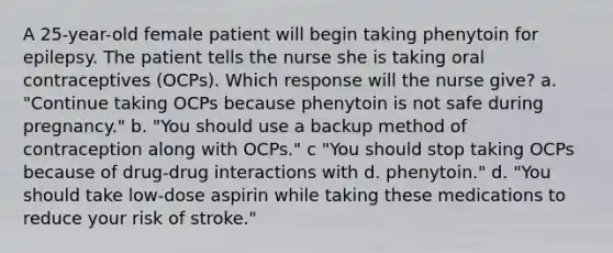 A 25-year-old female patient will begin taking phenytoin for epilepsy. The patient tells the nurse she is taking oral contraceptives (OCPs). Which response will the nurse give? a. "Continue taking OCPs because phenytoin is not safe during pregnancy." b. "You should use a backup method of contraception along with OCPs." c "You should stop taking OCPs because of drug-drug interactions with d. phenytoin." d. "You should take low-dose aspirin while taking these medications to reduce your risk of stroke."