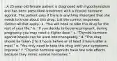 . A 25-year-old female patient is diagnosed with hypothyroidism and has been prescribed treatment with a thyroid hormone agonist. The patient asks if there is anything important that she needs to know about this drug. List the correct responses. (Select all that apply.) a. "You will need to take this drug for the rest of your life." b. "If you decide to become pregnant, during pregnancy you may need a higher dose." c. "Thyroid hormone agonist brands can be used interchangeably." d. "The drug should be taken 2 to 3 hours before or at least 3 hours after a meal." e. "You only need to take this drug until your symptoms improve." f. "Thyroid hormone agonists have few side effects because they mimic normal hormones."