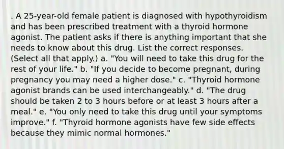 . A 25-year-old female patient is diagnosed with hypothyroidism and has been prescribed treatment with a thyroid hormone agonist. The patient asks if there is anything important that she needs to know about this drug. List the correct responses. (Select all that apply.) a. "You will need to take this drug for the rest of your life." b. "If you decide to become pregnant, during pregnancy you may need a higher dose." c. "Thyroid hormone agonist brands can be used interchangeably." d. "The drug should be taken 2 to 3 hours before or at least 3 hours after a meal." e. "You only need to take this drug until your symptoms improve." f. "Thyroid hormone agonists have few side effects because they mimic normal hormones."