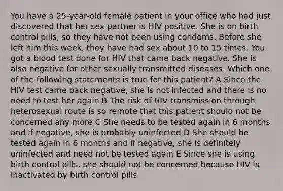 You have a 25-year-old female patient in your office who had just discovered that her sex partner is HIV positive. She is on birth control pills, so they have not been using condoms. Before she left him this week, they have had sex about 10 to 15 times. You got a blood test done for HIV that came back negative. She is also negative for other sexually transmitted diseases. Which one of the following statements is true for this patient? A Since the HIV test came back negative, she is not infected and there is no need to test her again B The risk of HIV transmission through heterosexual route is so remote that this patient should not be concerned any more C She needs to be tested again in 6 months and if negative, she is probably uninfected D She should be tested again in 6 months and if negative, she is definitely uninfected and need not be tested again E Since she is using birth control pills, she should not be concerned because HIV is inactivated by birth control pills