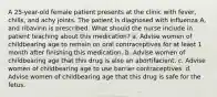 A 25-year-old female patient presents at the clinic with fever, chills, and achy joints. The patient is diagnosed with influenza A, and ribavirin is prescribed. What should the nurse include in patient teaching about this medication? a. Advise women of childbearing age to remain on oral contraceptives for at least 1 month after finishing this medication. b. Advise women of childbearing age that this drug is also an abortifacient. c. Advise women of childbearing age to use barrier contraceptives. d. Advise women of childbearing age that this drug is safe for the fetus.