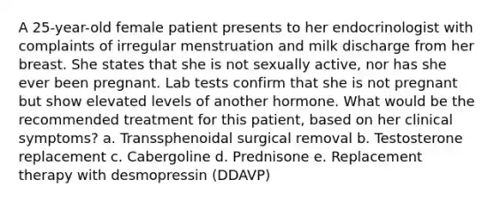 A 25-year-old female patient presents to her endocrinologist with complaints of irregular menstruation and milk discharge from her breast. She states that she is not sexually active, nor has she ever been pregnant. Lab tests confirm that she is not pregnant but show elevated levels of another hormone. What would be the recommended treatment for this patient, based on her clinical symptoms? a. Transsphenoidal surgical removal b. Testosterone replacement c. Cabergoline d. Prednisone e. Replacement therapy with desmopressin (DDAVP)