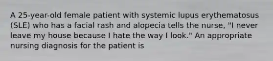 A 25-year-old female patient with systemic lupus erythematosus (SLE) who has a facial rash and alopecia tells the nurse, "I never leave my house because I hate the way I look." An appropriate nursing diagnosis for the patient is