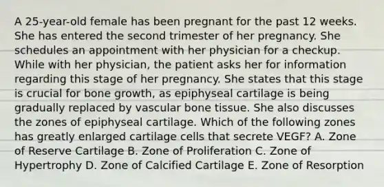 A 25-year-old female has been pregnant for the past 12 weeks. She has entered the second trimester of her pregnancy. She schedules an appointment with her physician for a checkup. While with her physician, the patient asks her for information regarding this stage of her pregnancy. She states that this stage is crucial for bone growth, as epiphyseal cartilage is being gradually replaced by vascular bone tissue. She also discusses the zones of epiphyseal cartilage. Which of the following zones has greatly enlarged cartilage cells that secrete VEGF? A. Zone of Reserve Cartilage B. Zone of Proliferation C. Zone of Hypertrophy D. Zone of Calcified Cartilage E. Zone of Resorption