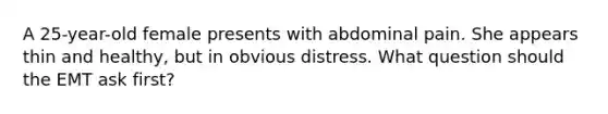A 25-year-old female presents with abdominal pain. She appears thin and healthy, but in obvious distress. What question should the EMT ask first?