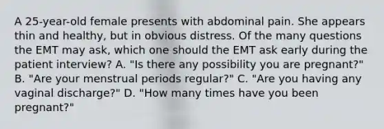 A​ 25-year-old female presents with abdominal pain. She appears thin and​ healthy, but in obvious distress. Of the many questions the EMT may​ ask, which one should the EMT ask early during the patient​ interview? A. ​"Is there any possibility you are​ pregnant?" B. ​"Are your menstrual periods​ regular?" C. ​"Are you having any vaginal​ discharge?" D. ​"How many times have you been​ pregnant?"