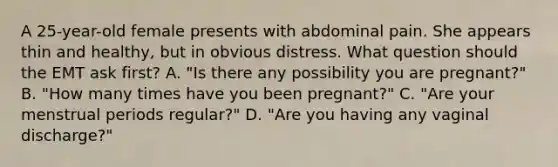 A​ 25-year-old female presents with abdominal pain. She appears thin and​ healthy, but in obvious distress. What question should the EMT ask​ first? A. ​"Is there any possibility you are​ pregnant?" B. ​"How many times have you been​ pregnant?" C. ​"Are your menstrual periods​ regular?" D. ​"Are you having any vaginal​ discharge?"