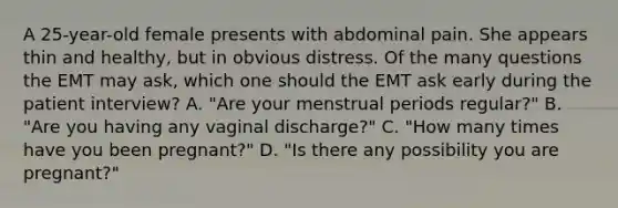 A​ 25-year-old female presents with abdominal pain. She appears thin and​ healthy, but in obvious distress. Of the many questions the EMT may​ ask, which one should the EMT ask early during the patient​ interview? A. ​"Are your menstrual periods​ regular?" B. ​"Are you having any vaginal​ discharge?" C. ​"How many times have you been​ pregnant?" D. ​"Is there any possibility you are​ pregnant?"