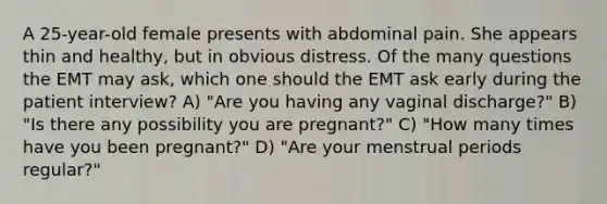 A 25-year-old female presents with abdominal pain. She appears thin and healthy, but in obvious distress. Of the many questions the EMT may ask, which one should the EMT ask early during the patient interview? A) "Are you having any vaginal discharge?" B) "Is there any possibility you are pregnant?" C) "How many times have you been pregnant?" D) "Are your menstrual periods regular?"