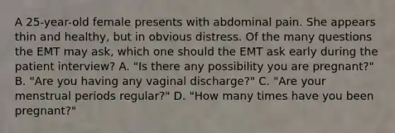 A​ 25-year-old female presents with abdominal pain. She appears thin and​ healthy, but in obvious distress. Of the many questions the EMT may​ ask, which one should the EMT ask early during the patient​ interview? A. ​"Is there any possibility you are​ pregnant?" B. ​"Are you having any vaginal​ discharge?" C. ​"Are your menstrual periods​ regular?" D. ​"How many times have you been​ pregnant?"