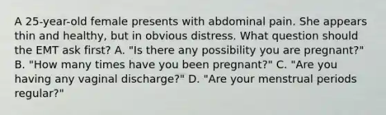 A​ 25-year-old female presents with abdominal pain. She appears thin and​ healthy, but in obvious distress. What question should the EMT ask​ first? A. ​"Is there any possibility you are​ pregnant?" B. ​"How many times have you been​ pregnant?" C. ​"Are you having any vaginal​ discharge?" D. ​"Are your menstrual periods​ regular?"