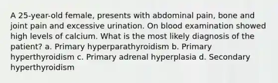 A 25-year-old female, presents with abdominal pain, bone and joint pain and excessive urination. On blood examination showed high levels of calcium. What is the most likely diagnosis of the patient? a. Primary hyperparathyroidism b. Primary hyperthyroidism c. Primary adrenal hyperplasia d. Secondary hyperthyroidism