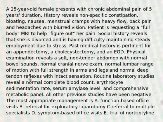 A 25-year-old female presents with chronic abdominal pain of 5 years' duration. History reveals non-specific constipation, bloating, nausea, menstrual cramps with heavy flow, back pain and headaches with blurred vision. Patient is requesting a "full body" MRI to help "figure out" her pain. Social history reveals that she is divorced and is having difficulty maintaining steady employment due to stress. Past medical history is pertinent for an appendectomy, a cholecystectomy, and an EGD. Physical examination reveals a soft, non-tender abdomen with normal bowel sounds, normal cranial nerve exam, normal lumbar range of motion with full strength in arms and legs and normal deep tendon reflexes with intact sensation. Routine laboratory studies reveal a normal complete blood count, erythrocyte sedimentation rate, serum amylase level, and comprehensive metabolic panel. All other previous studies have been negative. The most appropriate management is A. function-based office visits B. referral for exploratory laparotomy C.referral to multiple specialists D. symptom-based office visits E. trial of nortriptyline