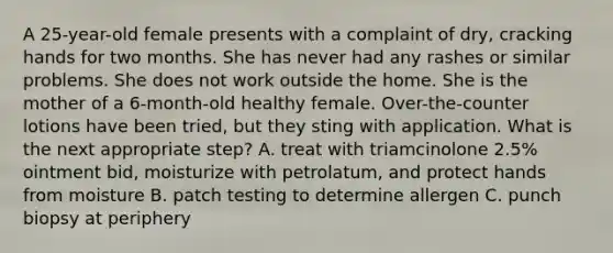 A 25-year-old female presents with a complaint of dry, cracking hands for two months. She has never had any rashes or similar problems. She does not work outside the home. She is the mother of a 6-month-old healthy female. Over-the-counter lotions have been tried, but they sting with application. What is the next appropriate step? A. treat with triamcinolone 2.5% ointment bid, moisturize with petrolatum, and protect hands from moisture B. patch testing to determine allergen C. punch biopsy at periphery