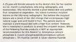 A 25-year-old female presents to the dental clinic for her routine six six. month a prophylaxis, bite-wing radiographs, and examination. She recently started a plant-based diet and prefers fruit compared to vegetables. You notice numerous incipient lesions on the bite-wing radiographs. You believe the incipient lesions are a result of her diet change that encompasses high natural sugar and acid found in fruit. The patient wants to maintain a plant-based diet with a high fruit content. However, she is interested in products to arrest the incipient lesions. Which of the following fluoride products is NOT an appropriate recommendation for this Patient? a. Amorphous calcium phosphate b. Casein phosphopeptide-amorphous calcium phosphate c. 5% fluoride varnish d. Silver diamine fluoride