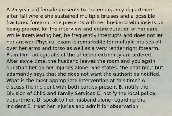 A 25-year-old female presents to the emergency department after fall where she sustained multiple bruises and a possible fractured forearm. She presents with her husband who insists on being present for the interview and entire duration of her care. While interviewing her, he frequently interrupts and does not let her answer. Physical exam is remarkable for multiple bruises all over her arms and torso as well as a very tender right forearm. Plain film radiographs of the affected extremity are ordered. After some time, the husband leaves the room and you again question her on her injuries alone. She states, "he beat me," but adamantly says that she does not want the authorities notified. What is the most appropriate intervention at this time? A. discuss the incident with both parties present B. notify the Division of Child and Family Services C. notify the local police department D. speak to her husband alone regarding the incident E. treat her injuries and admit for observation