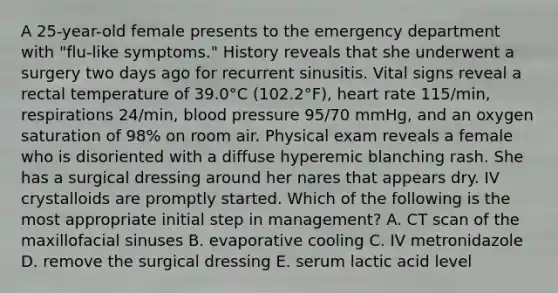 A 25-year-old female presents to the emergency department with "flu-like symptoms." History reveals that she underwent a surgery two days ago for recurrent sinusitis. Vital signs reveal a rectal temperature of 39.0°C (102.2°F), heart rate 115/min, respirations 24/min, blood pressure 95/70 mmHg, and an oxygen saturation of 98% on room air. Physical exam reveals a female who is disoriented with a diffuse hyperemic blanching rash. She has a surgical dressing around her nares that appears dry. IV crystalloids are promptly started. Which of the following is the most appropriate initial step in management? A. CT scan of the maxillofacial sinuses B. evaporative cooling C. IV metronidazole D. remove the surgical dressing E. serum lactic acid level