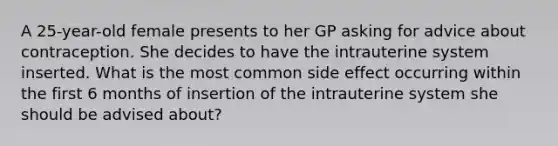 A 25-year-old female presents to her GP asking for advice about contraception. She decides to have the intrauterine system inserted. What is the most common side effect occurring within the first 6 months of insertion of the intrauterine system she should be advised about?