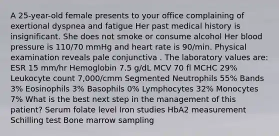 A 25-year-old female presents to your office complaining of exertional dyspnea and fatigue Her past medical history is insignificant. She does not smoke or consume alcohol Her blood pressure is 110/70 mmHg and heart rate is 90/min. Physical examination reveals pale conjunctiva . The laboratory values are: ESR 15 mm/hr Hemoglobin 7.5 g/dL MCV 70 fl MCHC 29% Leukocyte count 7,000/cmm Segmented Neutrophils 55% Bands 3% Eosinophils 3% Basophils 0% Lymphocytes 32% Monocytes 7% What is the best next step in the management of this patient? Serum folate level Iron studies HbA2 measurement Schilling test Bone marrow sampling