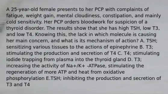 A 25-year-old female presents to her PCP with complaints of fatigue, weight gain, mental cloudiness, constipation, and mainly cold sensitivity. Her PCP orders bloodwork for suspicion of a thyroid disorder. The results show that she has high TSH, low T3, and low T4. Knowing this, the lack in which molecule is causing her main concern, and what is its mechanism of action? A. TSH; sensitizing various tissues to the actions of epinephrine B. T3; stimulating the production and secretion of T4 C. T4; stimulating iodide trapping from plasma into the thyroid gland D. T3; increasing the activity of Na+/K+ -ATPase, stimulating the regeneration of more ATP and heat from oxidative phosphorylation E.TSH; inhibiting the production and secretion of T3 and T4