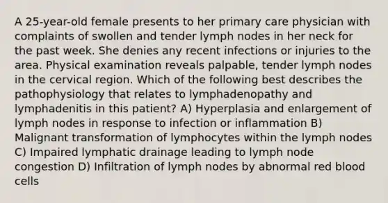 A 25-year-old female presents to her primary care physician with complaints of swollen and tender lymph nodes in her neck for the past week. She denies any recent infections or injuries to the area. Physical examination reveals palpable, tender lymph nodes in the cervical region. Which of the following best describes the pathophysiology that relates to lymphadenopathy and lymphadenitis in this patient? A) Hyperplasia and enlargement of lymph nodes in response to infection or inflammation B) Malignant transformation of lymphocytes within the lymph nodes C) Impaired lymphatic drainage leading to lymph node congestion D) Infiltration of lymph nodes by abnormal red blood cells