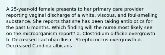 A 25-year-old female presents to her primary care provider reporting vaginal discharge of a white, viscous, and foul-smelling substance. She reports that she has been taking antibiotics for the past 6 months. Which finding will the nurse most likely see on the microorganism report? a. Clostridium difficile overgrowth b. Decreased Lactobacillus c. Streptococcus overgrowth d. Decreased Candida albicans