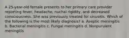 A 25-year-old female presents to her primary care provider reporting fever, headache, nuchal rigidity, and decreased consciousness. She was previously treated for sinusitis. Which of the following is the most likely diagnosis? a. Aseptic meningitis b. Bacterial meningitis c. Fungal meningitis d. Nonpurulent meningitis