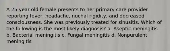 A 25-year-old female presents to her primary care provider reporting fever, headache, nuchal rigidity, and decreased consciousness. She was previously treated for sinusitis. Which of the following is the most likely diagnosis? a. Aseptic meningitis b. Bacterial meningitis c. Fungal meningitis d. Nonpurulent meningitis