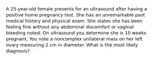 A 25-year-old female presents for an ultrasound after having a positive home pregnancy test. She has an unremarkable past medical history and physical exam. She states she has been feeling fine without any abdominal discomfort or vaginal bleeding noted. On ultrasound you determine she is 10 weeks pregnant. You note a noncomplex unilateral mass on her left ovary measuring 2 cm in diameter. What is the most likely diagnosis?