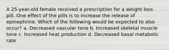 A 25-year-old female received a prescription for a weight loss pill. One effect of the pills is to increase the release of epinephrine. Which of the following would be expected to also occur? a. Decreased vascular tone b. Increased skeletal muscle tone c. Increased heat production d. Decreased basal metabolic rate