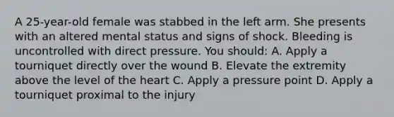 A 25-year-old female was stabbed in the left arm. She presents with an altered mental status and signs of shock. Bleeding is uncontrolled with direct pressure. You should: A. Apply a tourniquet directly over the wound B. Elevate the extremity above the level of <a href='https://www.questionai.com/knowledge/kya8ocqc6o-the-heart' class='anchor-knowledge'>the heart</a> C. Apply a pressure point D. Apply a tourniquet proximal to the injury