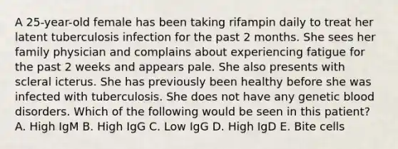 A 25-year-old female has been taking rifampin daily to treat her latent tuberculosis infection for the past 2 months. She sees her family physician and complains about experiencing fatigue for the past 2 weeks and appears pale. She also presents with scleral icterus. She has previously been healthy before she was infected with tuberculosis. She does not have any genetic blood disorders. Which of the following would be seen in this patient? A. High IgM B. High IgG C. Low IgG D. High IgD E. Bite cells