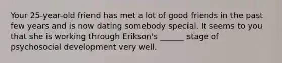 Your 25-year-old friend has met a lot of good friends in the past few years and is now dating somebody special. It seems to you that she is working through Erikson's ______ stage of psychosocial development very well.